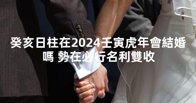 癸亥日柱在2024壬寅虎年會結婚嗎 勢在必行名利雙收